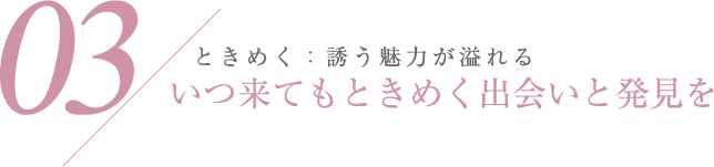03 ときめく：誘う魅力が溢れる いつ来てもときめく出会いと発見を
